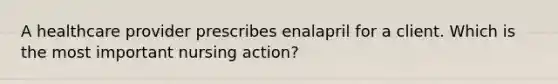 A healthcare provider prescribes enalapril for a client. Which is the most important nursing action?