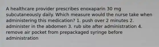 A healthcare provider prescribes enoxaparin 30 mg subcutaneously daily. Which measure would the nurse take when administering this medication? 1. push over 2 minutes 2. administer in the abdomen 3. rub site after administration 4. remove air pocket from prepackaged syringe before administration