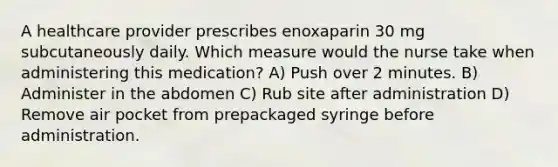 A healthcare provider prescribes enoxaparin 30 mg subcutaneously daily. Which measure would the nurse take when administering this medication? A) Push over 2 minutes. B) Administer in the abdomen C) Rub site after administration D) Remove air pocket from prepackaged syringe before administration.