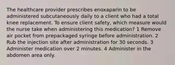 The healthcare provider prescribes enoxaparin to be administered subcutaneously daily to a client who had a total knee replacement. To ensure client safety, which measure would the nurse take when administering this medication? 1 Remove air pocket from prepackaged syringe before administration. 2 Rub the injection site after administration for 30 seconds. 3 Administer medication over 2 minutes. 4 Administer in the abdomen area only.