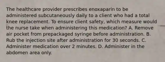 The healthcare provider prescribes enoxaparin to be administered subcutaneously daily to a client who had a total knee replacement. To ensure client safety, which measure would the nurse take when administering this medication? A. Remove air pocket from prepackaged syringe before administration. B. Rub the injection site after administration for 30 seconds. C. Administer medication over 2 minutes. D. Administer in the abdomen area only.