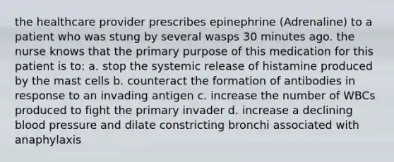 the healthcare provider prescribes epinephrine (Adrenaline) to a patient who was stung by several wasps 30 minutes ago. the nurse knows that the primary purpose of this medication for this patient is to: a. stop the systemic release of histamine produced by the mast cells b. counteract the formation of antibodies in response to an invading antigen c. increase the number of WBCs produced to fight the primary invader d. increase a declining blood pressure and dilate constricting bronchi associated with anaphylaxis