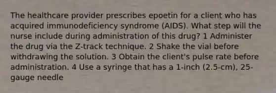 The healthcare provider prescribes epoetin for a client who has acquired immunodeficiency syndrome (AIDS). What step will the nurse include during administration of this drug? 1 Administer the drug via the Z-track technique. 2 Shake the vial before withdrawing the solution. 3 Obtain the client's pulse rate before administration. 4 Use a syringe that has a 1-inch (2.5-cm), 25-gauge needle