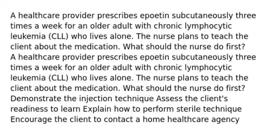 A healthcare provider prescribes epoetin subcutaneously three times a week for an older adult with chronic lymphocytic leukemia (CLL) who lives alone. The nurse plans to teach the client about the medication. What should the nurse do first? A healthcare provider prescribes epoetin subcutaneously three times a week for an older adult with chronic lymphocytic leukemia (CLL) who lives alone. The nurse plans to teach the client about the medication. What should the nurse do first? Demonstrate the injection technique Assess the client's readiness to learn Explain how to perform sterile technique Encourage the client to contact a home healthcare agency