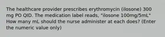 The healthcare provider prescribes erythromycin (ilosone) 300 mg PO QID. The medication label reads, "ilosone 100mg/5mL" How many mL should the nurse administer at each does? (Enter the numeric value only)