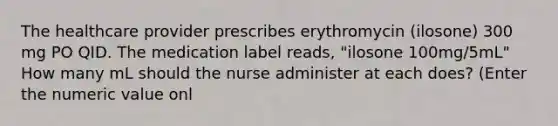 The healthcare provider prescribes erythromycin (ilosone) 300 mg PO QID. The medication label reads, "ilosone 100mg/5mL" How many mL should the nurse administer at each does? (Enter the numeric value onl