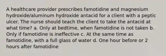 A healthcare provider prescribes famotidine and magnesium hydroxide/aluminum hydroxide antacid for a client with a peptic ulcer. The nurse should teach the client to take the antacid at what time? a. Only at bedtime, when famotidine is not taken b. Only if famotidine is ineffective c. At the same time as famotidine, with a full glass of water d. One hour before or 2 hours after famotidine