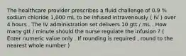 The healthcare provider prescribes a fluid challenge of 0.9 % sodium chloride 1,000 mL to be infused intravenously ( IV ) over 4 hours . The IV administration set delivers 10 gtt / mL . How many gtt / minute should the nurse regulate the infusion ? ( Enter numeric value only . If rounding is required , round to the nearest whole number )