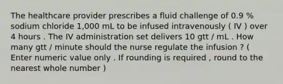 The healthcare provider prescribes a fluid challenge of 0.9 % sodium chloride 1,000 mL to be infused intravenously ( IV ) over 4 hours . The IV administration set delivers 10 gtt / mL . How many gtt / minute should the nurse regulate the infusion ? ( Enter numeric value only . If rounding is required , round to the nearest whole number )