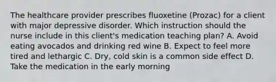 The healthcare provider prescribes fluoxetine (Prozac) for a client with major depressive disorder. Which instruction should the nurse include in this client's medication teaching plan? A. Avoid eating avocados and drinking red wine B. Expect to feel more tired and lethargic C. Dry, cold skin is a common side effect D. Take the medication in the early morning