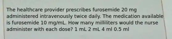 The healthcare provider prescribes furosemide 20 mg administered intravenously twice daily. The medication available is furosemide 10 mg/mL. How many milliliters would the nurse administer with each dose? 1 mL 2 mL 4 ml 0.5 ml