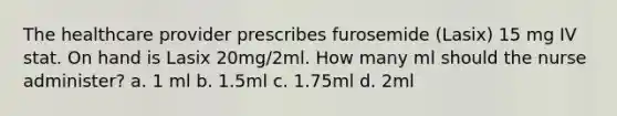 The healthcare provider prescribes furosemide (Lasix) 15 mg IV stat. On hand is Lasix 20mg/2ml. How many ml should the nurse administer? a. 1 ml b. 1.5ml c. 1.75ml d. 2ml