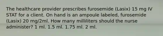 The healthcare provider prescribes furosemide (Lasix) 15 mg IV STAT for a client. On hand is an ampoule labeled, furosemide (Lasix) 20 mg/2ml. How many milliliters should the nurse administer? 1 ml. 1.5 ml. 1.75 ml. 2 ml.