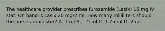 The healthcare provider prescribes furosemide (Lasix) 15 mg IV stat. On hand is Lasix 20 mg/2 ml. How many milliliters should the nurse administer? A. 1 ml B. 1.5 ml C. 1.75 ml D. 2 ml