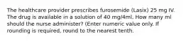 The healthcare provider prescribes furosemide (Lasix) 25 mg IV. The drug is available in a solution of 40 mg/4ml. How many ml should the nurse administer? (Enter numeric value only. If rounding is required, round to the nearest tenth.