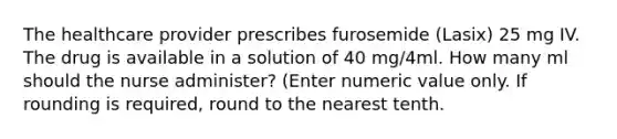 The healthcare provider prescribes furosemide (Lasix) 25 mg IV. The drug is available in a solution of 40 mg/4ml. How many ml should the nurse administer? (Enter numeric value only. If rounding is required, round to the nearest tenth.