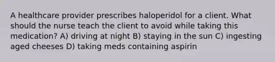 A healthcare provider prescribes haloperidol for a client. What should the nurse teach the client to avoid while taking this medication? A) driving at night B) staying in the sun C) ingesting aged cheeses D) taking meds containing aspirin