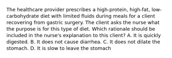 The healthcare provider prescribes a high-protein, high-fat, low-carbohydrate diet with limited fluids during meals for a client recovering from gastric surgery. The client asks the nurse what the purpose is for this type of diet. Which rationale should be included in the nurse's explanation to this client? A. It is quickly digested. B. It does not cause diarrhea. C. It does not dilate the stomach. D. It is slow to leave the stomach