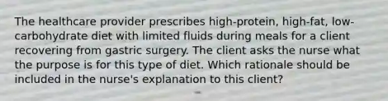 The healthcare provider prescribes high-protein, high-fat, low-carbohydrate diet with limited fluids during meals for a client recovering from gastric surgery. The client asks the nurse what the purpose is for this type of diet. Which rationale should be included in the nurse's explanation to this client?