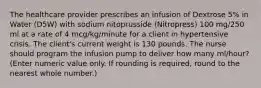 The healthcare provider prescribes an infusion of Dextrose 5% in Water (D5W) with sodium nitoprusside (Nitropress) 100 mg/250 ml at a rate of 4 mcg/kg/minute for a client in hypertensive crisis. The client's current weight is 130 pounds. The nurse should program the infusion pump to deliver how many ml/hour? (Enter numeric value only. If rounding is required, round to the nearest whole number.)