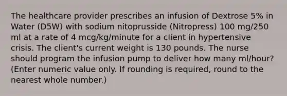 The healthcare provider prescribes an infusion of Dextrose 5% in Water (D5W) with sodium nitoprusside (Nitropress) 100 mg/250 ml at a rate of 4 mcg/kg/minute for a client in hypertensive crisis. The client's current weight is 130 pounds. The nurse should program the infusion pump to deliver how many ml/hour? (Enter numeric value only. If rounding is required, round to the nearest whole number.)