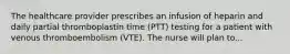 The healthcare provider prescribes an infusion of heparin and daily partial thromboplastin time (PTT) testing for a patient with venous thromboembolism (VTE). The nurse will plan to...