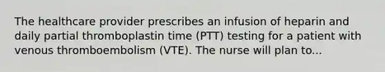 The healthcare provider prescribes an infusion of heparin and daily partial thromboplastin time (PTT) testing for a patient with venous thromboembolism (VTE). The nurse will plan to...