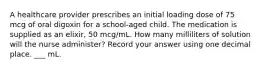 A healthcare provider prescribes an initial loading dose of 75 mcg of oral digoxin for a school-aged child. The medication is supplied as an elixir, 50 mcg/mL. How many milliliters of solution will the nurse administer? Record your answer using one decimal place. ___ mL.