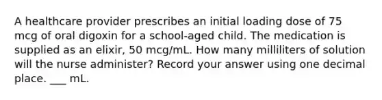 A healthcare provider prescribes an initial loading dose of 75 mcg of oral digoxin for a school-aged child. The medication is supplied as an elixir, 50 mcg/mL. How many milliliters of solution will the nurse administer? Record your answer using one decimal place. ___ mL.