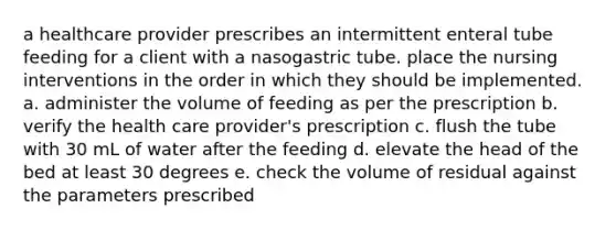 a healthcare provider prescribes an intermittent enteral tube feeding for a client with a nasogastric tube. place the nursing interventions in the order in which they should be implemented. a. administer the volume of feeding as per the prescription b. verify the health care provider's prescription c. flush the tube with 30 mL of water after the feeding d. elevate the head of the bed at least 30 degrees e. check the volume of residual against the parameters prescribed