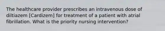 The healthcare provider prescribes an intravenous dose of diltiazem [Cardizem] for treatment of a patient with atrial fibrillation. What is the priority nursing intervention?