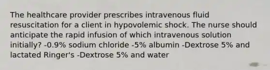 The healthcare provider prescribes intravenous fluid resuscitation for a client in hypovolemic shock. The nurse should anticipate the rapid infusion of which intravenous solution initially? -0.9% sodium chloride -5% albumin -Dextrose 5% and lactated Ringer's -Dextrose 5% and water