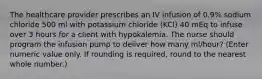 The healthcare provider prescribes an IV infusion of 0.9% sodium chloride 500 ml with potassium chloride (KCl) 40 mEq to infuse over 3 hours for a client with hypokalemia. The nurse should program the infusion pump to deliver how many ml/hour? (Enter numeric value only. If rounding is required, round to the nearest whole number.)