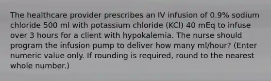 The healthcare provider prescribes an IV infusion of 0.9% sodium chloride 500 ml with potassium chloride (KCl) 40 mEq to infuse over 3 hours for a client with hypokalemia. The nurse should program the infusion pump to deliver how many ml/hour? (Enter numeric value only. If rounding is required, round to the nearest whole number.)