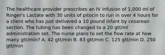 The healthcare provider prescribes an IV infusion of 1,000 ml of Ringer's Lactate with 30 units of pitocin to run in over 4 hours for a client who has just delivered a 10 pound infant by cesarean section. The tubing has been changed to a 20 gtt/ml administration set. The nurse plans to set the flow rate at how many gtt/min? A. 42 gtt/min B. 83 gtt/min C. 125 gtt/min D. 250 gtt/min