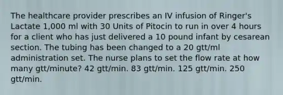 The healthcare provider prescribes an IV infusion of Ringer's Lactate 1,000 ml with 30 Units of Pitocin to run in over 4 hours for a client who has just delivered a 10 pound infant by cesarean section. The tubing has been changed to a 20 gtt/ml administration set. The nurse plans to set the flow rate at how many gtt/minute? 42 gtt/min. 83 gtt/min. 125 gtt/min. 250 gtt/min.