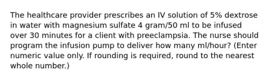 The healthcare provider prescribes an IV solution of 5% dextrose in water with magnesium sulfate 4 gram/50 ml to be infused over 30 minutes for a client with preeclampsia. The nurse should program the infusion pump to deliver how many ml/hour? (Enter numeric value only. If rounding is required, round to the nearest whole number.)