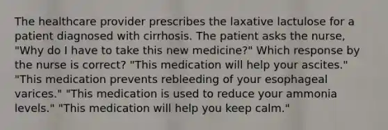 The healthcare provider prescribes the laxative lactulose for a patient diagnosed with cirrhosis. The patient asks the nurse, "Why do I have to take this new medicine?" Which response by the nurse is correct? "This medication will help your ascites." "This medication prevents rebleeding of your esophageal varices." "This medication is used to reduce your ammonia levels." "This medication will help you keep calm."