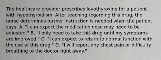 The healthcare provider prescribes levothyroxine for a patient with hypothyroidism. After teaching regarding this drug, the nurse determines further instruction is needed when the patient says: A. "I can expect the medication dose may need to be adjusted." B. "I only need to take this drug until my symptoms are improved." C. "I can expect to return to normal function with the use of this drug." D. "I will report any chest pain or difficulty breathing to the doctor right away."