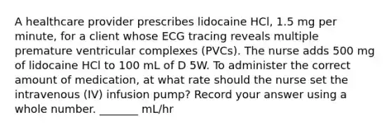 A healthcare provider prescribes lidocaine HCl, 1.5 mg per minute, for a client whose ECG tracing reveals multiple premature ventricular complexes (PVCs). The nurse adds 500 mg of lidocaine HCl to 100 mL of D 5W. To administer the correct amount of medication, at what rate should the nurse set the intravenous (IV) infusion pump? Record your answer using a whole number. _______ mL/hr