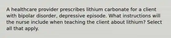 A healthcare provider prescribes lithium carbonate for a client with bipolar disorder, depressive episode. What instructions will the nurse include when teaching the client about lithium? Select all that apply.