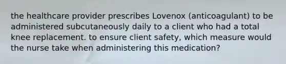 the healthcare provider prescribes Lovenox (anticoagulant) to be administered subcutaneously daily to a client who had a total knee replacement. to ensure client safety, which measure would the nurse take when administering this medication?