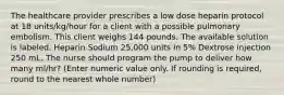 The healthcare provider prescribes a low dose heparin protocol at 18 units/kg/hour for a client with a possible pulmonary embolism. This client weighs 144 pounds. The available solution is labeled, Heparin Sodium 25,000 units in 5% Dextrose injection 250 mL. The nurse should program the pump to deliver how many ml/hr? (Enter numeric value only. If rounding is required, round to the nearest whole number)