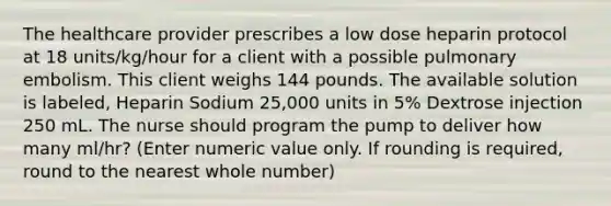 The healthcare provider prescribes a low dose heparin protocol at 18 units/kg/hour for a client with a possible pulmonary embolism. This client weighs 144 pounds. The available solution is labeled, Heparin Sodium 25,000 units in 5% Dextrose injection 250 mL. The nurse should program the pump to deliver how many ml/hr? (Enter numeric value only. If rounding is required, round to the nearest whole number)