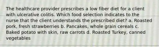 The healthcare provider prescribes a low fiber diet for a client with ulcerative colitis. Which food selection indicates to the nurse that the client understands the prescribed diet? a. Roasted pork, fresh strawberries b. Pancakes, whole grain cereals c. Baked potato with skin, raw carrots d. Roasted Turkey, canned vegetables