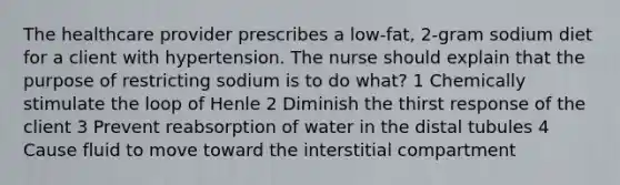 The healthcare provider prescribes a low-fat, 2-gram sodium diet for a client with hypertension. The nurse should explain that the purpose of restricting sodium is to do what? 1 Chemically stimulate the loop of Henle 2 Diminish the thirst response of the client 3 Prevent reabsorption of water in the distal tubules 4 Cause fluid to move toward the interstitial compartment