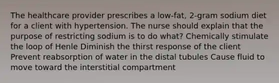 The healthcare provider prescribes a low-fat, 2-gram sodium diet for a client with hypertension. The nurse should explain that the purpose of restricting sodium is to do what? Chemically stimulate the loop of Henle Diminish the thirst response of the client Prevent reabsorption of water in the distal tubules Cause fluid to move toward the interstitial compartment