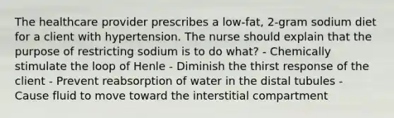 The healthcare provider prescribes a low-fat, 2-gram sodium diet for a client with hypertension. The nurse should explain that the purpose of restricting sodium is to do what? - Chemically stimulate the loop of Henle - Diminish the thirst response of the client - Prevent reabsorption of water in the distal tubules - Cause fluid to move toward the interstitial compartment