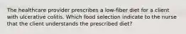 The healthcare provider prescribes a low-fiber diet for a client with ulcerative colitis. Which food selection indicate to the nurse that the client understands the prescribed diet?