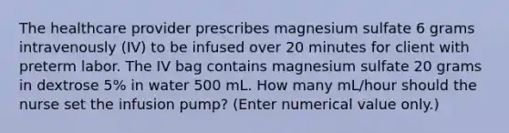 The healthcare provider prescribes magnesium sulfate 6 grams intravenously (IV) to be infused over 20 minutes for client with preterm labor. The IV bag contains magnesium sulfate 20 grams in dextrose 5% in water 500 mL. How many mL/hour should the nurse set the infusion pump? (Enter numerical value only.)